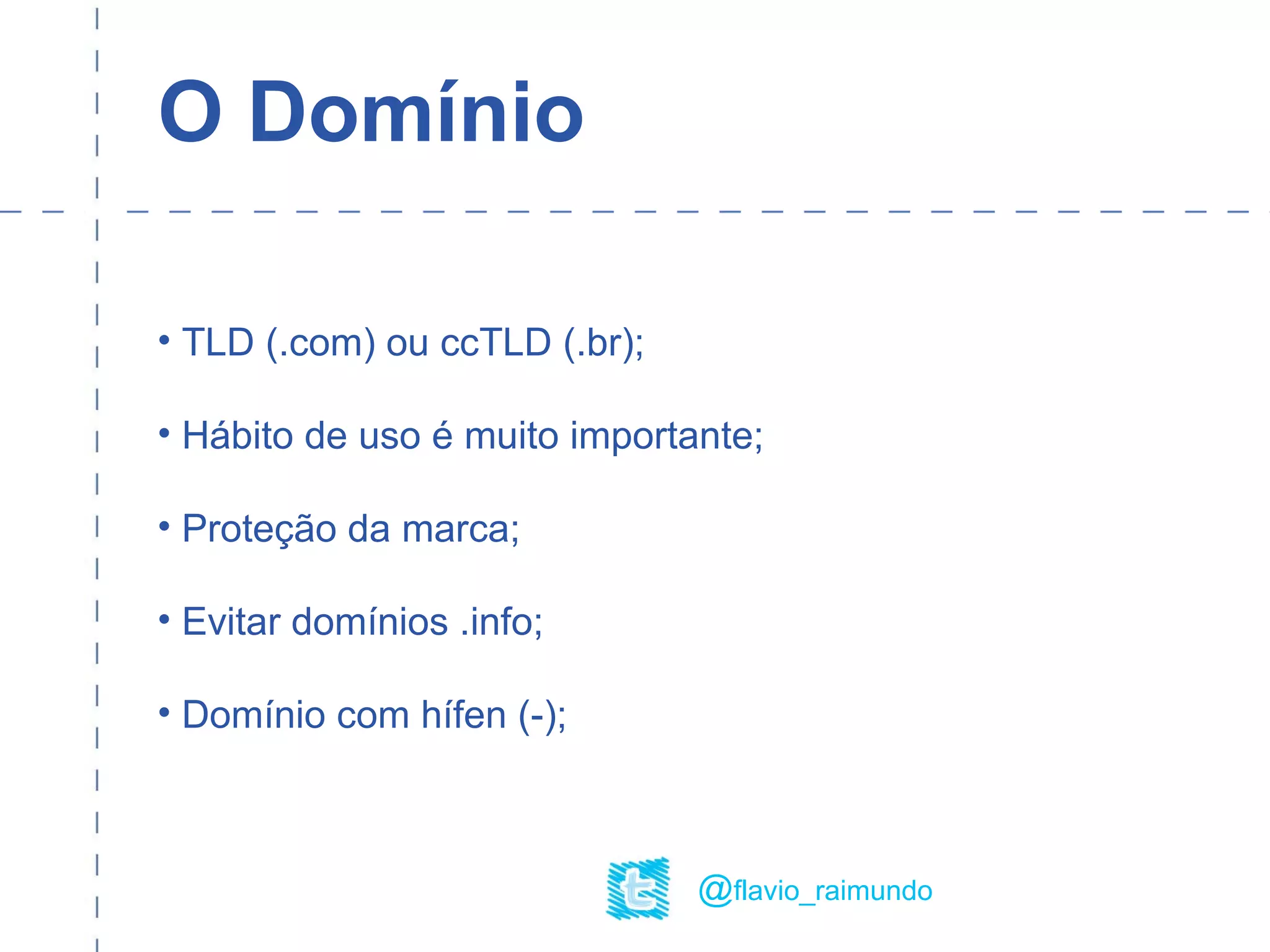 O Domínio
• TLD (.com) ou ccTLD (.br);
• Hábito de uso é muito importante;
• Proteção da marca;
• Evitar domínios .info;
• Domínio com hífen (-);
@flavio_raimundo
 