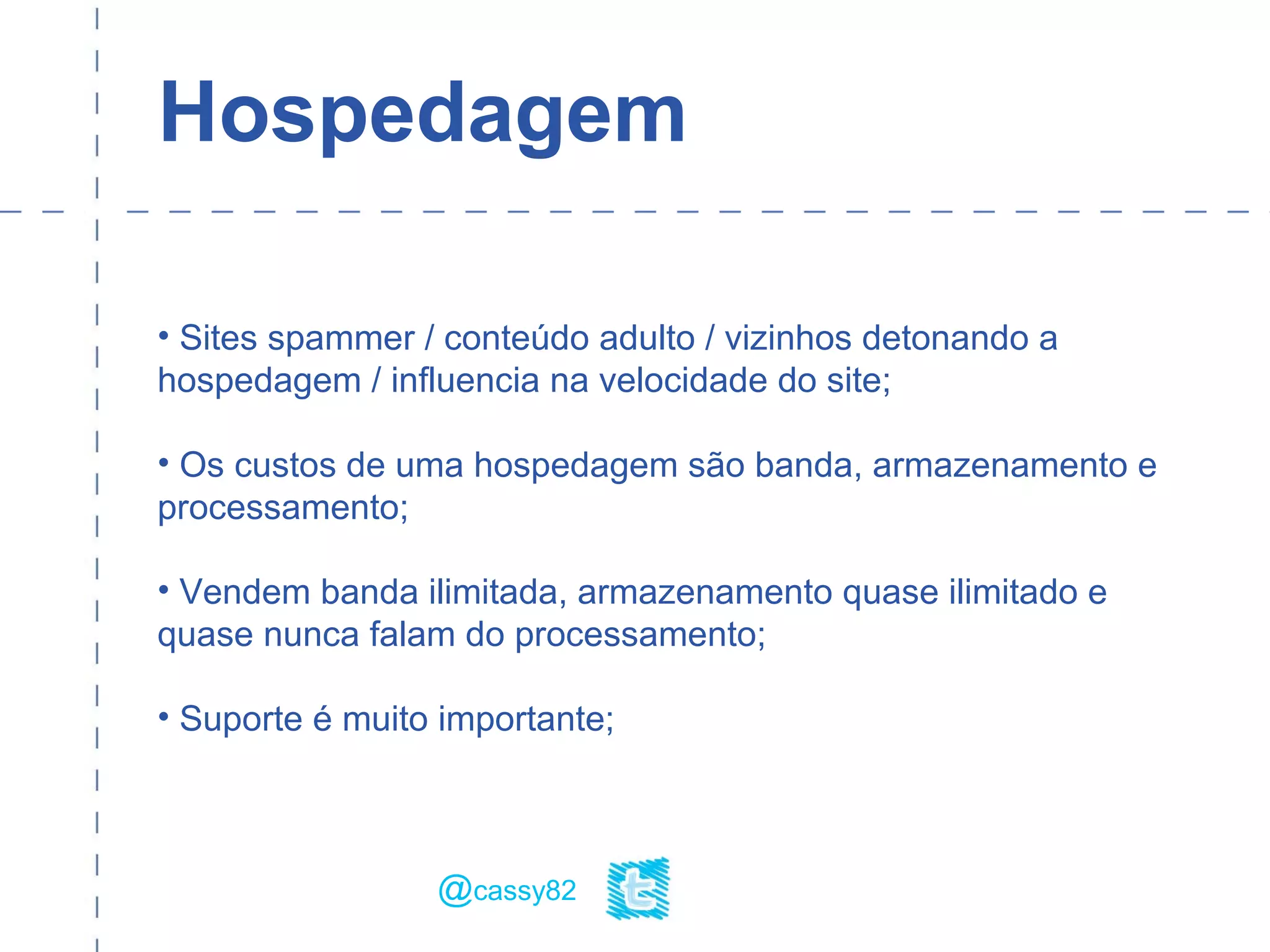 Hospedagem
• Sites spammer / conteúdo adulto / vizinhos detonando a
hospedagem / influencia na velocidade do site;
• Os custos de uma hospedagem são banda, armazenamento e
processamento;
• Vendem banda ilimitada, armazenamento quase ilimitado e
quase nunca falam do processamento;
• Suporte é muito importante;
@cassy82
 