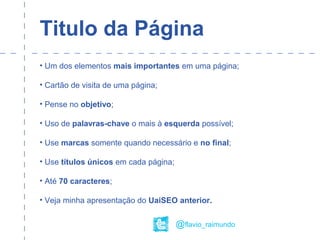 Titulo da Página
• Um dos elementos mais importantes em uma página;
• Cartão de visita de uma página;
• Pense no objetivo;
• Uso de palavras-chave o mais à esquerda possível;
• Use marcas somente quando necessário e no final;
• Use títulos únicos em cada página;
• Até 70 caracteres;
• Veja minha apresentação do UaiSEO anterior.
@flavio_raimundo
 
