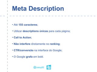 Meta Description
• Até 155 caracteres;
• Utilizar descriptions únicas para cada página;
• Call to Action;
• Não interfere diretamente no ranking;
• CTR/conversão na interface do Google;
• O Google grafa em bold.
@cassy82
 