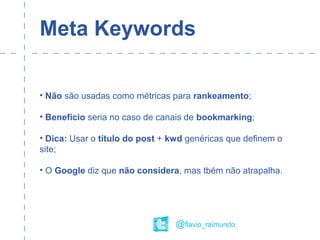 Meta Keywords
• Não são usadas como métricas para rankeamento;
• Benefício seria no caso de canais de bookmarking;
• Dica: Usar o título do post + kwd genéricas que definem o
site;
• O Google diz que não considera, mas tbém não atrapalha.
@flavio_raimundo
 