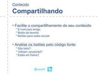 Conteúdo
Compartilhando
• Facilite o compartilhamento de seu conteúdo
* E-mail para amigo
* Botão de favorito
* Botões para redes sociais
• Analise os botões pelo código fonte
* São links?
* Utilizam Javascript?
* Estão em frame?
@cassy82
 