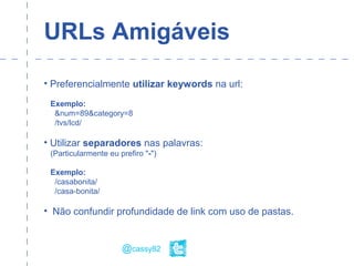 URLs Amigáveis
• Preferencialmente utilizar keywords na url:
Exemplo:
&num=89&category=8
/tvs/lcd/
• Utilizar separadores nas palavras:
(Particularmente eu prefiro "-")
Exemplo:
/casabonita/
/casa-bonita/
• Não confundir profundidade de link com uso de pastas.
@cassy82
 