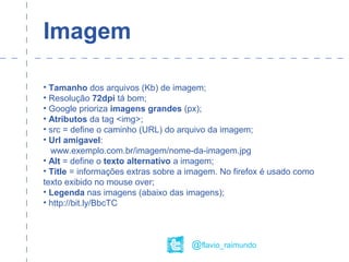 Imagem
• Tamanho dos arquivos (Kb) de imagem;
• Resolução 72dpi tá bom;
• Google prioriza imagens grandes (px);
• Atributos da tag <img>;
• src = define o caminho (URL) do arquivo da imagem;
• Url amigavel:
www.exemplo.com.br/imagem/nome-da-imagem.jpg
• Alt = define o texto alternativo a imagem;
• Title = informações extras sobre a imagem. No firefox é usado como
texto exibido no mouse over;
• Legenda nas imagens (abaixo das imagens);
• http://bit.ly/BbcTC
@flavio_raimundo
 