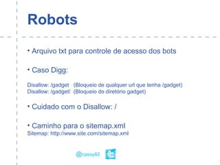 Robots
• Arquivo txt para controle de acesso dos bots
• Caso Digg:
Disallow: /gadget (Bloqueio de qualquer url que tenha /gadget)
Disallow: /gadget/ (Bloqueio do diretório gadget)
• Cuidado com o Disallow: /
• Caminho para o sitemap.xml
Sitemap: http://www.site.com/sitemap.xml
@cassy82
 