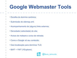 Google Webmaster Tools
• Escolha do domínio canônico;
• Submissão do sitemap.xml;
• Acompanhamento de (alguns) links externos;
• Densidade (velocidade) do site;
• Avisos de malware e aviso de retirada;
• Como o Google vê seu conteúdo;
• Geo localização para domínios TLD;
• BWT + YWT (YExplorer).
@flavio_raimundo
 