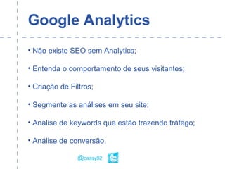 Google Analytics
• Não existe SEO sem Analytics;
• Entenda o comportamento de seus visitantes;
• Criação de Filtros;
• Segmente as análises em seu site;
• Análise de keywords que estão trazendo tráfego;
• Análise de conversão.
@cassy82
 