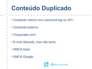 Conteúdo Duplicado
• Conteúdo interno com canonical tag ou 301;
• Conteúdo externo;
• Copyscape.com;
• E-mail delicado, mas não tanto;
• DMCA Host;
• DMCA Google.
@flavio_raimundo
 