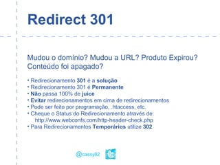 Redirect 301
Mudou o domínio? Mudou a URL? Produto Expirou?
Conteúdo foi apagado?
• Redirecionamento 301 é a solução
• Redirecionamento 301 é Permanente
• Não passa 100% de juice
• Evitar redirecionamentos em cima de redirecionamentos
• Pode ser feito por programação, .htaccess, etc.
• Cheque o Status do Redirecionamento através de:
http://www.webconfs.com/http-header-check.php
• Para Redirecionamentos Temporários utilize 302
@cassy82
 