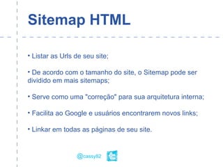 Sitemap HTML
• Listar as Urls de seu site;
• De acordo com o tamanho do site, o Sitemap pode ser
dividido em mais sitemaps;
• Serve como uma "correção" para sua arquitetura interna;
• Facilita ao Google e usuários encontrarem novos links;
• Linkar em todas as páginas de seu site.
@cassy82
 