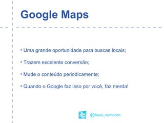 Google Maps
• Uma grande oportunidade para buscas locais;
• Trazem excelente conversão;
• Mude o conteúdo periodicamente;
• Quando o Google faz isso por você, faz merda!
@flavio_raimundo
 