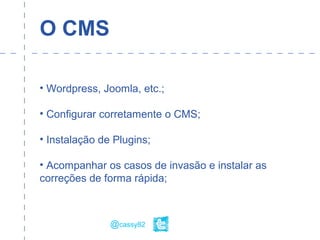 O CMS
• Wordpress, Joomla, etc.;
• Configurar corretamente o CMS;
• Instalação de Plugins;
• Acompanhar os casos de invasão e instalar as
correções de forma rápida;
@cassy82
 