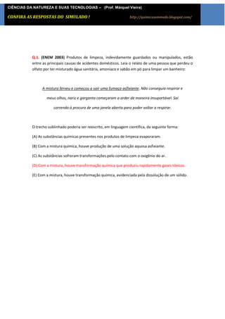 CIÊNCIAS DA NATUREZA E SUAS TECNOLOGIAS – (Prof. Máiquel Vieira)

CONFIRA AS [Digite texto] DO SIMULADO !
            RESPOSTAS                                               http://quimicasemmedo.blogspot.com/




           Q.1. (ENEM 2003) Produtos de limpeza, indevidamente guardados ou manipulados, estão
           entre as principais causas de acidentes domésticos. Leia o relato de uma pessoa que perdeu o
           olfato por ter misturado água sanitária, amoníaco e sabão em pó para limpar um banheiro:



                A mistura ferveu e começou a sair uma fumaça asfixiante. Não conseguia respirar e

                   meus olhos, nariz e garganta começaram a arder de maneira insuportável. Saí

                       correndo à procura de uma janela aberta para poder voltar a respirar.



           O trecho sublinhado poderia ser reescrito, em linguagem científica, da seguinte forma:

           (A) As substâncias químicas presentes nos produtos de limpeza evaporaram.

           (B) Com a mistura química, houve produção de uma solução aquosa asfixiante.

           (C) As substâncias sofreram transformações pelo contato com o oxigênio do ar.

           (D) Com a mistura, houve transformação química que produziu rapidamente gases tóxicos.

           (E) Com a mistura, houve transformação química, evidenciada pela dissolução de um sólido.
 