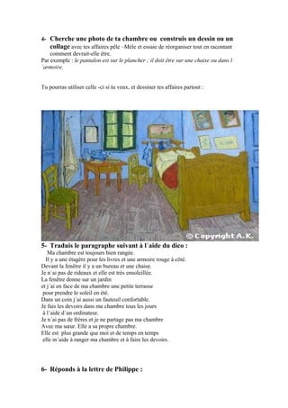 4- Cherche une photo de ta chambre ou construis un dessin ou un
collage avec tes affaires pêle –Mèle et essaie de réorganiser tout en racontant
comment devrait-elle être.
Par exemple : le pantalon est sur le plancher ; il doit être sur une chaise ou dans l
´armoire.
Tu pourras utiliser celle -ci si tu veux, et dessiner tes affaires partout :

5- Traduis le paragraphe suivant à l´aide du dico :
Ma chambre est toujours bien rangée.
Il y a une étagère pour les livres et une armoire rouge à côté.
Devant la fenêtre il y a un bureau et une chaise.
Je n´ai pas de rideaux et elle est très ensoleillée.
La fenêtre donne sur un jardin
et j´ai en face de ma chambre une petite terrasse
pour prendre le soleil en été.
Dans un coin j´ai aussi un fauteuil confortable.
Je fais les devoirs dans ma chambre tous les jours
à l´aide d´un ordinateur.
Je n´ai pas de frères et je ne partage pas ma chambre
Avec ma sœur. Elle a sa propre chambre.
Elle est plus grande que moi et de temps en temps
elle m´aide à ranger ma chambre et à faire les devoirs.

6- Réponds à la lettre de Philippe :

 