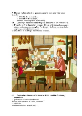 9- Haz un reglamento de lo que es necesario para una vida sana:
Ejemplo:
1- Il faut éviter les sucreries.
2- Il faut faire de l´exercice…
(continúa el decálogo de la buena salud)

10- Construye un menu completo para una cena en un restaurante.
11- Describe la foto siguiente y coloca o dibuja artículos en la mesa para
que sea un desayuno más completo. Por ejemplo : du beurre, un jus de fruits,
du fromage, un œuf à la coque…etc.
Escribe al lado de los dibujos el nombre del producto.

12- Explica las diferencias de horario de las comidas francesa y
españolas:
-À quelle heure déjeune-t-on en France ?
À quelle heure dîne-t-on en France, d´habitude ?
Et le weekend ?
Aimerais-tu manger à la même heure ?

 