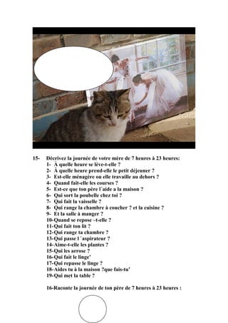 15-

Décrivez la journée de votre mère de 7 heures à 23 heures:
1- À quelle heure se lève-t-elle ?
2- À quelle heure prend-elle le petit déjeuner ?
3- Est-elle ménagère ou elle travaille au dehors ?
4- Quand fait-elle les courses ?
5- Est-ce que ton père l´aide a la maison ?
6- Qui sort la poubelle chez toi ?
7- Qui fait la vaisselle ?
8- Qui range la chambre à coucher ? et la cuisine ?
9- Et la salle à manger ?
10-Quand se repose –t-elle ?
11-Qui fait ton lit ?
12-Qui range ta chambre ?
13-Qui passe l `aspirateur ?
14-Aime-t-elle les plantes ?
15-Qui les arrose ?
16-Qui fait le linge’
17-Qui repasse le linge ?
18-Aides tu à la maison ?que fais-tu’
19-Qui met la table ?
16-Raconte la journée de ton père de 7 heures à 23 heures :

 