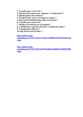 1- À quelle heure se lève-t-il ?
2- Que prend-il comme pett –déjeuner ? à quelle heure ?
3- Quand quitte-t-il la maison ?
4- Prend-il le bus ou il va au boulot en voiture ?
5- Que fait-il d´habitude pour aider à la maison ?
6- À quelle heure rentre-t-il ?
7- Mange-t-il au bureau ou à la maison ?
8- À quelle heure regarde-t-il la télé ? combien de temps ?
9- À quelle heure dìne-t-il ?
10- Que fait-il avant de dìner ?
http://media-cacheec0.pinimg.com/736x/73/de/e7/73dee7e2ff4f9f2e167359b3239cc6d
c.jpg
http://media-cacheec0.pinimg.com/736x/f7/81/4a/f7814a0bbfe1dd056b1c5ef69104ffb
1.jpg

 