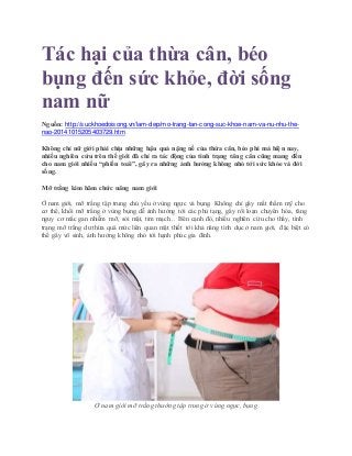 Tác hại của thừa cân, béo
bụng đến sức khỏe, đời sống
nam nữ
Nguồn: http://suckhoedoisong.vn/lam-dep/mo-trang-tan-cong-suc-khoe-nam-va-nu-nhu-the-
nao-20141015205403729.htm
Không chỉ nữ giới phải chịu những hậu quả nặng nề của thừa cân, béo phì mà hiện nay,
nhiều nghiên cứu trên thế giới đã chỉ ra tác động của tình trạng tăng cân cũng mang đến
cho nam giới nhiều “phiền toái”, gây ra những ảnh hưởng không nhỏ tới sức khỏe và đời
sống.
Mỡ trắng kìm hãm chức năng nam giới
Ở nam giới, mỡ trắng tập trung chủ yếu ở vùng ngực và bụng. Không chỉ gây mất thẩm mỹ cho
cơ thể, khối mỡ trắng ở vùng bụng dễ ảnh hưởng tới các phủ tạng, gây rối loạn chuyển hóa, tăng
nguy cơ mắc gan nhiễm mỡ, sỏi mật, tim mạch... Bên cạnh đó, nhiều nghiên cứu cho thấy, tình
trạng mỡ trắng dư thừa quá mức liên quan mật thiết tới khả năng tình dục ở nam giới, đặc biệt có
thể gây vô sinh, ảnh hưởng không nhỏ tới hạnh phúc gia đình.
Ở nam giới mỡ trắng thường tập trung ở vùng ngực, bụng
 