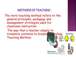 The term teaching method refers to the
general principles, pedagogy and
management strategies used for
classroom instruction.
The way that a teacher adopts to
transmits contents to students is called
Teaching Method.