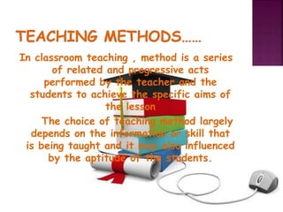 In classroom teaching , method is a series
of related and progressive acts
performed by the teacher and the
students to achieve the specific aims of
the lesson
The choice of teaching method largely
depends on the information or skill that
is being taught and it may also influenced
by the aptitude of the students.