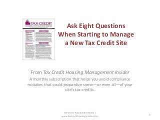 Ask Eight Questions
When Starting to Manage
a New Tax Credit Site

From Tax Credit Housing Management Insider
A monthly subscription that helps you avoid compliance
mistakes that could jeopardize some—or even all—of your
site’s tax credits.

Vendome Real Estate Media |
www.taxcredithousinginsider.com

1

 