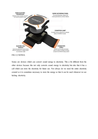 FIG 2.2 SONEA
Sonea are devices which can convert sound energy to electricity. This a bit different from the
other devices because this not only converts sound energy to electricity but also that it has a
cell which can store the electricity for future use. Not always do we need the entire electricity
created so it is sometimes necessary to store the energy so that it can be used whenever we are
lacking electricity.
 