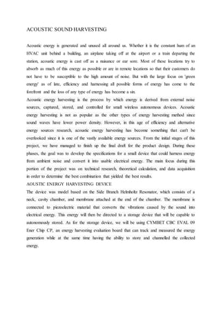 ACOUSTIC SOUND HARVESTING
Acoustic energy is generated and unused all around us. Whether it is the constant hum of an
HVAC unit behind a building, an airplane taking off at the airport or a train departing the
station, acoustic energy is cast off as a nuisance or ear sore. Most of these locations try to
absorb as much of this energy as possible or are in remote locations so that their customers do
not have to be susceptible to the high amount of noise. But with the large focus on 'green
energy' as of late, efficiency and harnessing all possible forms of energy has come to the
forefront and the loss of any type of energy has become a sin.
Acoustic energy harvesting is the process by which energy is derived from external noise
sources, captured, stored, and controlled for small wireless autonomous devices. Acoustic
energy harvesting is not as popular as the other types of energy harvesting method since
sound waves have lower power density. However, in this age of efficiency and alternative
energy sources research, acoustic energy harvesting has become something that can't be
overlooked since it is one of the vastly available energy sources. From the initial stages of this
project, we have managed to finish up the final draft for the product design. During these
phases, the goal was to develop the specifications for a small device that could harness energy
from ambient noise and convert it into usable electrical energy. The main focus during this
portion of the project was on technical research, theoretical calculation, and data acquisition
in order to determine the best combination that yielded the best results.
AOUSTIC ENERGY HARVESTING DEVICE
The device was model based on the Side Branch Helmholtz Resonator, which consists of a
neck, cavity chamber, and membrane attached at the end of the chamber. The membrane is
connected to piezoelectric material that converts the vibrations caused by the sound into
electrical energy. This energy will then be directed to a storage device that will be capable to
autonomously stored. As for the storage device, we will be using CYMBET CBC EVAL 09
Ener Chip CP, an energy harvesting evaluation board that can track and measured the energy
generation while at the same time having the ability to store and channelled the collected
energy.
 