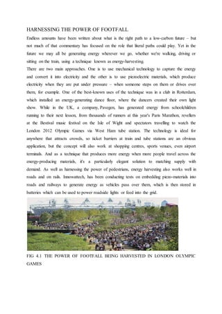 HARNESSING THE POWER OF FOOTFALL
Endless amounts have been written about what is the right path to a low-carbon future – but
not much of that commentary has focused on the role that literal paths could play. Yet in the
future we may all be generating energy wherever we go, whether we're walking, driving or
sitting on the train, using a technique known as energy-harvesting.
There are two main approaches. One is to use mechanical technology to capture the energy
and convert it into electricity and the other is to use piezoelectric materials, which produce
electricity when they are put under pressure – when someone steps on them or drives over
them, for example. One of the best-known uses of the technique was in a club in Rotterdam,
which installed an energy-generating dance floor, where the dancers created their own light
show. While in the UK, a company, Pavegen, has generated energy from schoolchildren
running to their next lesson, from thousands of runners at this year's Paris Marathon, revellers
at the Bestival music festival on the Isle of Wight and spectators travelling to watch the
London 2012 Olympic Games via West Ham tube station. The technology is ideal for
anywhere that attracts crowds, so ticket barriers at train and tube stations are an obvious
application, but the concept will also work at shopping centres, sports venues, even airport
terminals. And as a technique that produces more energy when more people travel across the
energy-producing materials, it's a particularly elegant solution to matching supply with
demand. As well as harnessing the power of pedestrians, energy harvesting also works well in
roads and on rails. Innowattech, has been conducting tests on embedding piezo-materials into
roads and railways to generate energy as vehicles pass over them, which is then stored in
batteries which can be used to power roadside lights or feed into the grid.
FIG 4.1 THE POWER OF FOOTFALL BEING HARVESTED IN LONDON OLYMPIC
GAMES
 