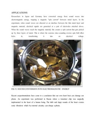 APPLICATIONS
Researchers in Japan and Germany have converted energy from sound waves into
electromagnetic energy, trapping a magnetic "spin current" between metal layers. In the
experiment, when sound waves are directed at an interface between the thin metal layer and
magnetic material, electrical signals are generated at a pair of electrodes attached above.
When the sound waves reach the magnetic material, this creates a spin current that gets picked
up by three layers of metal. This is where the exercise class-sounding reverse spin Hall effect
kicks in, transforming it into an electrical voltage.
FIG 5.1 SOUND CONVERSION INTO ELECTROMAGNETIC ENERGY
Recent exeperimentations have come to a conclusion that our own heart beat can chanrge our
phone. An experiment was performed in Russia where a transducr chip was surgically
implemented in the heart of a human being. The lubb and dupp sounds of the heart creates
sonic vibrations which by external circuitry can charge a phone.
 