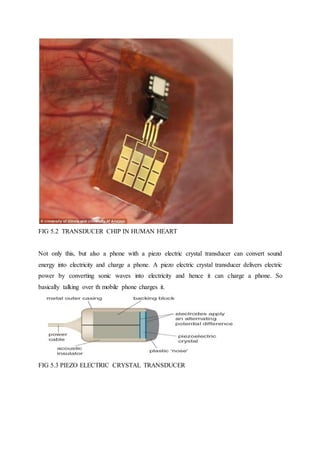 FIG 5.2 TRANSDUCER CHIP IN HUMAN HEART
Not only this, but also a phone with a piezo electric crystal transducer can convert sound
energy into electricity and charge a phone. A piezo electric crystal transducer delivers electric
power by converting sonic waves into electricity and hence it can charge a phone. So
basically talking over th mobile phone charges it.
FIG 5.3 PIEZO ELECTRIC CRYSTAL TRANSDUCER
 