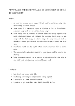 ADVANTAGES AND DISADVANTAGES OF CONVERSION OF SOUND
TO ELECTRICITY
MERITS
 As sound has enormous amount energy with it, it could be used by converting it into
electric energy for various purposes
 Sound energy is a mechanical energy so according to law of thermodynamics
mechanical energy could be converted into electric energy
 Sound energy could be converted by different methods by creating apparatus using
curtain (diaphragm) magnet and conductor ,by converting Sound energy to heat
energy and then heat energy to electric energy ,by using transducers such as
piezoelectric material which converts mechanical strain to electric energy and vice4
versa
 Piezoelectric crystals are the crystals which converts mechanical strain to electric
energy
 The strain applied to piezoelectric material by sound energy could be converted into
electricity
 In this aspect lot of research is to be done but on a positive note this could surely be
done which could solve the energy problem of the entire world
DEMERITS
 Lots of work is to be done in this field.
 Its efficiency is not that good so improvement is being required.
 It is bit costlier as a whole setup would be done.
 It could not be used in the places where decibel of sound is very low.
 
