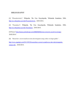 BIBLIOGRAPHY
[1] “Piezoelectricity”, Wikipedia, The Free Encyclopedia, Wikimedia foundation, 2006,
http://en.wikipedia.org/wiki/Piezoelectricity, 24/01/2014.
[2] “Transducer”, Wikipedia, The Free Encyclopedia, Wikimedia foundation, 2006,
http://en.wikipedia.org/wiki/Transducer, 24/01/2014.
[3]“Sonea”,http://www.yankodesign.com/2009/09/09/sonea-converts-sound-to-energy/,
26/02/2014.’
[4] “Researchers convertsoundwavesintoelectromagneticenergy,silence nolongergolden’’ ,
http://www.engadget.com/2011/09/20/researchers-convert-soundwaves-into-electromagnetic-
energy-sile/, 28/02/2014.
 