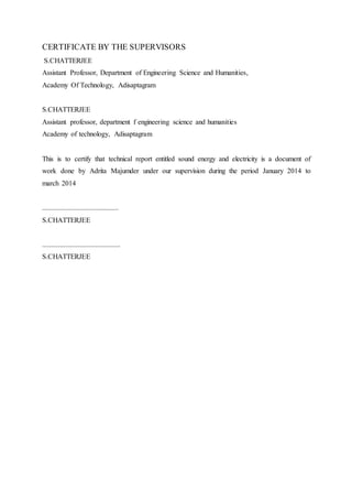 CERTIFICATE BY THE SUPERVISORS
S.CHATTERJEE
Assistant Professor, Department of Engineering Science and Humanities,
Academy Of Technology, Adisaptagram
S.CHATTERJEE
Assistant professor, department f engineering science and humanities
Academy of technology, Adisaptagram
This is to certify that technical report entitled sound energy and electricity is a document of
work done by Adrita Majumder under our supervision during the period January 2014 to
march 2014
...........................................
S.CHATTERJEE
............................................
S.CHATTERJEE
 