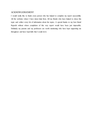 ACKNOWLEDGEMENT
I would really like to thank every person who has helped to complete my report successfully.
All the websites where I have taken help from. All my friends who have helped to chose this
topic and collect every bit of information about the topics. A special thanks to my best friend
Rajarshi without whom completion of this very report would have been just impossible.
Definitely my parents and my professors are worth mentioning who have kept supporting me
throughout and have kept faith that I could do it.
 