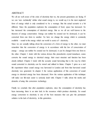 ABSTRACT
We all are well aware of the crisis of electricity that we, the present generations are facing. If
we can ‘non -technically’ define what sound energy is, we would say it is the most neglected
form of energy which is only considered to be a wastage. But the actual scenario is a bit
different. Since the population explosion the consumption of food, space has increased. So
has increased the consumption of electrical energy. But as we all are well known to the
theorem of energy conservation- Energy can neither be created nor be destroyed, it can be
converted from one form to another. So here we change the energy which is commonly
available – sound to the energy which our world is scarce of – electricity.
Since we are actually talking about the conversion of a form of energy to the other, we must
remember that the conversion of energy is in accordance with the law of conservation of
energy – energy can neither be created nor be destroyed, it can be changed from one form to
the other. Chapter 1 deals with the various devices like piezoelectric crystal transducer, sonea
converts the sound energy to electrical energy. their exact structure and function has been
clearly defined. Chapter 2 deals with the acoustic sound harvesting that is the way by which
sound converted to electricity can be stored and utilised in future. Chapter 3 gives us a real
life experiment where sound energy was harvested in London and from that harvested sound
electricity was generated. In chapter 4 the various applications of this conversion of sound
energy to electrical energy has been discussed. How the various application of this technique
will make our life-style easier is seriously dealt with. Chapter 5 talks about the merits and
demerits of using this conversion technology.
Finally we conclude that after population explosion, since the consumption of electricity has
been increasing, there is an utter lack in the resources which produce electricity. So sound
energy conversion to electricity is one of the best measures that can give the permanent
solution to the lack of electricity, in this generation.
 