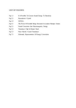 LIST OF FIGURES
Fig 1.1 Is It Possible To Convert Sound Energy To Electricity
Fig 2.1 Piezoelectric Crystal
Fig 2.2 SONEA
Fig 4.1 The Power Of Footfall Being Harvested In London Olympic Games
Fig 5.1 Sound Conversion Into Electromagnetic Energy
Fig 5.2 Transducer Chip In Human Heart
Fig 5.3 Piezo Electric Crystal Transducer
Fig 7.1 Schematic Representation Of Energy Conversions
 