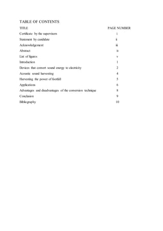 TABLE OF CONTENTS
TITLE PAGE NUMBER
Certificate by the supervisors i
Statement by candidate ii
Acknowledgement iii
Abstract iv
List of figures v
Introduction 1
Devices that convert sound energy to electricity 2
Acoustic sound harvesting 4
Harvesting the power of footfall 5
Applications 6
Advantages and disadvantages of the conversion technique 8
Conclusion 9
Bibliography 10
 