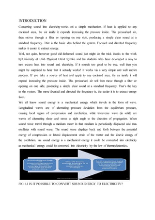 INTRODUCTION
Converting sound into electricity works on a simple mechanism. If heat is applied to any
enclosed area, the air inside it expands increasing the pressure inside. This pressurized air,
then moves through a filter or opening on one side, producing a simple clear sound at a
standard frequency. That is the basic idea behind the system. Focused and directed frequency
makes it easier to extract energy.
Well, not quite, however good old-fashioned sound just might do the trick thanks to the work
by University of Utah Physicist Orest Symko and his students who have developed a way to
turn excess heat into sound and electricity. If it sounds too good to be true, well then you
might be surprised to hear that it actually works! It works via a very simple and well known
process. If you take a source of heat and apply to any enclosed area, the air inside it will
expand increasing the pressure inside. This pressurized air will then move through a filter or
opening on one side, producing a simple clear sound at a standard frequency. That’s the key
to the system. The more focused and directed the frequency is, the easier it is to extract energy
from.
We all know sound energy is a mechanical energy which travels in the form of wave.
Longitudinal waves are of alternating pressure deviation from the equilibrium pressure,
causing local region of compression and rarefaction, while transverse wave (in solid) are
waves of alternating shear and stress at right angle to the direction of propagation. When
sound wave travel through a medium mater in that medium is periodically displaced and thus
oscillates with sound wave. The sound wave displace back and forth between the potential
energy of compression or lateral displacement strain of the matter and the kinetic energy of
the oscillation. As sound energy is a mechanical energy it could be converted into electricity
as mechanical energy could be converted into electricity by the law of thermodynamics.
FIG 1.1 IS IT POSSIBLE TO CONVERT SOUND ENERGY TO ELECTRICITY?
 