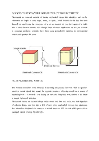 DEVICES THAT CONVERT SOUND ENERGY TO ELECTRICITY
Piezoelectric are materials capable of turning mechanical energy into electricity, and can be
substances as simple as cane sugar, bones, or quartz. Much research in this field has been
focused on transforming the movement of a person running, or even the impact of a bullet,
into a small electrical current, but although these advanced applications are not yet available
in consumer products, scientists have been using piezoelectric materials in environmental
sensors and speakers for years.
FIG 2.1 PIEZOELECTRIC CRYSTAL
The Korean researchers were interested in reversing this process however. "Just as speakers
transform electric signals into sound, the opposite process - of turning sound into a source of
electrical power - is possible," said Young Jun Park and Sang-Woo Kim, authors of the article
in journal Advanced Materials.
Piezoelectric create an electrical charge under stress, and thus zinc oxide, the main ingredient
of calamine lotion, was bent into a field of nano wires sandwiched between two electrodes.
The researchers subjected the sandwich to sound waves of 100 decibels which produced an
electrical current of about 50 milli-volts.
 