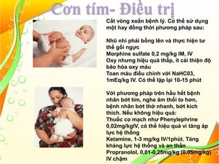 Cơn tím- Điều trị
Cắt vòng xoắn bệnh lý. Có thể sử dụng
một hay đồng thời phương pháp sau:
Nhũ nhi phải bồng lên và thực hiện tư
thế gối ngực
Morphine sulfate 0,2 mg/kg IM, IV
Oxy nhưng hiệu quả thấp, ít cải thiện độ
bão hòa oxy máu
Toan máu điều chỉnh với NaHC03,
1mEq/kg IV. Có thể lặp lại 10-15 phút
Với phương pháp trên hầu hết bệnh
nhân bớt tím, nghe âm thổi to hơn,
bệnh nhân bớt thở nhanh, bớt kích
thích. Nếu không hiệu quả:
Thuốc co mạch như Phenylephrine
0,02mg/kgIV, có thể hiệu quả vì tăng áp
lực hệ thống
Ketamine, 1-3 mg/kg IV/1phút. Tăng
kháng lực hệ thống và an thần
Propranolol, 0,01-0,25mg/kg (0.05mg/kg)
IV chậm
 