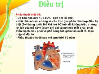 Điều trị
Phẫu thuật triệt để:
- Độ bão hòa oxy < 75-80%, cơn tím tái phát
- Nhũ nhi có triệu chứng và cấu trúc giải phẫu phù hợp điều trị
triệt (3-4 tháng tuổi). Mổ khi trẻ 1-2 tuổi dù không triệu chứng.
lợi ích của mổ sớm (giảm phì đại và sợi hóa thất phải, phát
triển mạch máu phổi và phế nang tốt, giảm tần suất rối loạn
nhịp và đột tử
- Phẫu thuật triệt để sau mổ tạm thời 1-2 năm
 