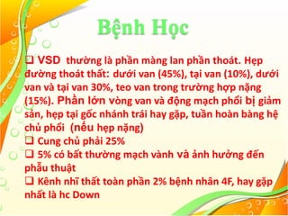 Bệnh Học
 VSD thường là phần màng lan phần thoát. Hẹp
đường thoát thất: dưới van (45%), tại van (10%), dưới
van và tại van 30%, teo van trong trường hợp nặng
(15%). Phần lớn vòng van và động mạch phổi bị giảm
sản, hẹp tại gốc nhánh trái hay gặp, tuần hoàn bàng hệ
chủ phổi (nếu hẹp nặng)
 Cung chủ phải 25%
 5% có bất thường mạch vành và ảnh hưởng đến
phẫu thuật
 Kênh nhĩ thất toàn phần 2% bệnh nhân 4F, hay gặp
nhất là hc Down
 