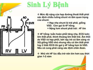 Sinh Lý Bệnh
 Mức độ nặng của hẹp đường thoát thất phải
xác định chiều luồng shunt và tầm quan trọng
của shunt:
+ Hẹp nhẹ shunt là trái phải, giống
VSD. Còn gọi là 4F hồng.
+ Nặng hơn shunt phải trái : 4F tím
 4F hồng: tuần hoàn phổi tăng nhẹ, ECG luôn
lớn thất phải, thỉnh thoảng lớn thất trái. Âm thổi
do VSD và hẹp phổi, bởi vậy trẻ có lâm sàng và
XQ giống VSD nhỏ nhưng nếu có lớn thất phải
hay 2 thất /ECG thì gợi ý 4F hồng hơn là VSD.
Nếu có cung phải càng xác định chẩn đoán.
 Nhũ nhi 4F lúc đầu trở nên tím hơn sau thời
gian 1-2 năm
 