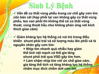 Sinh Lý Bệnh
 Vấn đề co thắt vùng phễu trong cơ chế gây cơn tím
còn bàn cãi (hẹp phổi tại van không gây co thắt vùng
phễu, teo van phổi thì không thể có co thắt vùng
thoát, vùng thoát hầu như không phản ứng với kích
thích giao cảm)
 Giảm kháng lực hệ thống có vai trò trong điều
khiển shunt phải trái và số lượng máu lên phổi và là
nguyên nhân gây cơn tím:
+ Nhịp tim nhanh quá nhiều hay giảm
thể tích nội mạch có thể gia tăng
shunt phải trái qua VSD gây tím hơn.
+ Làm chậm nhịp tim với ức chế giao cảm,
gia tăng thể tích và tăng kháng lực hệ thống
nhằm mục đích chấm dứt cơn tím
 