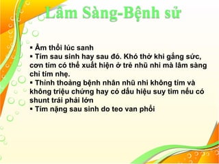Lâm Sàng-Bệnh sử
 Âm thổi lúc sanh
 Tím sau sinh hay sau đó. Khó thở khi gắng sức,
cơn tím có thể xuất hiện ở trẻ nhũ nhi mà lâm sàng
chỉ tím nhẹ.
 Thỉnh thoảng bệnh nhân nhũ nhi không tím và
không triệu chứng hay có dấu hiệu suy tim nếu có
shunt trái phải lớn
 Tím nặng sau sinh do teo van phổi
 