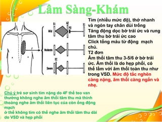 Lâm Sàng-Khám
Tím (nhiều mức độ), thở nhanh
và ngón tay chân dùi trống
Tăng động dọc bờ trái ức và rung
tâm thu bờ trái ức cao
Click tống máu từ động mạch
chủ.
T2 đơn
Âm thổi tâm thu 3-5/6 ở bờ trái
ức. Âm thổi là do hẹp phổi, có
thể lầm với âm thổi toàn thu như
trong VSD. Mức độ tắc nghẽn
càng nặng, âm thổi càng ngắn và
nhẹ.
Chú ý trẻ sơ sinh tím nặng do 4F thể teo van
thường không nghe âm thổi tâm thu mà thỉnh
thoảng nghe âm thổi liên tục của còn ống động
mạch
ở thể không tím có thể nghe âm thổi tâm thu dài
do VSD và hẹp phổi
 