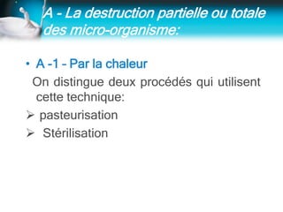A - La destruction partielle ou totale
des micro-organisme:
• A -1 – Par la chaleur
On distingue deux procédés qui utilisent
cette technique:
 pasteurisation
 Stérilisation
 
