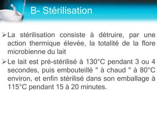 B- Stérilisation
La stérilisation consiste à détruire, par une
action thermique élevée, la totalité de la flore
microbienne du lait
Le lait est pré-stérilisé à 130°C pendant 3 ou 4
secondes, puis embouteillé " à chaud " à 80°C
environ, et enfin stérilisé dans son emballage à
115°C pendant 15 à 20 minutes.
 