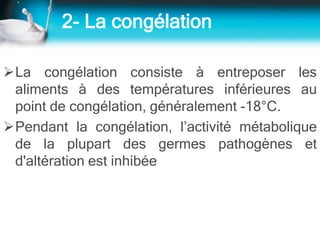 2- La congélation
La congélation consiste à entreposer les
aliments à des températures inférieures au
point de congélation, généralement -18°C.
Pendant la congélation, l’activité métabolique
de la plupart des germes pathogènes et
d'altération est inhibée
 