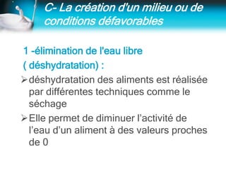 C- La création d'un milieu ou de
conditions défavorables
1 -élimination de l'eau libre
( déshydratation) :
déshydratation des aliments est réalisée
par différentes techniques comme le
séchage
Elle permet de diminuer l’activité de
l’eau d’un aliment à des valeurs proches
de 0
 